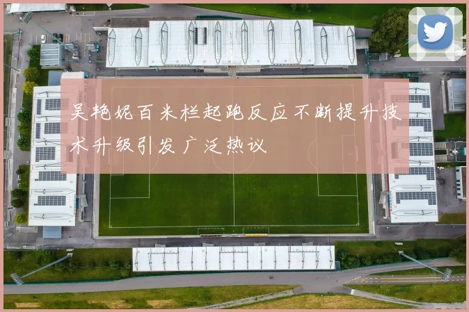 吴艳妮百米栏起跑反应不断提升技术升级引发广泛热议