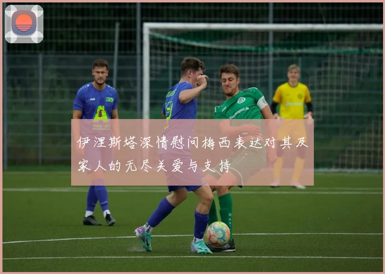 伊涅斯塔深情慰问梅西表达对其及家人的无尽关爱与支持