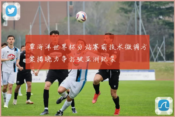 覃海洋世界杯分站赛前技术微调方案揭晓力争打破亚洲纪录
