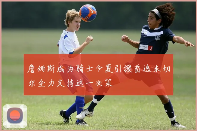 詹姆斯成为骑士今夏引援首选米切尔全力支持这一决策