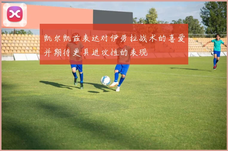 凯尔凯兹表达对伊劳拉战术的喜爱并期待更具进攻性的表现