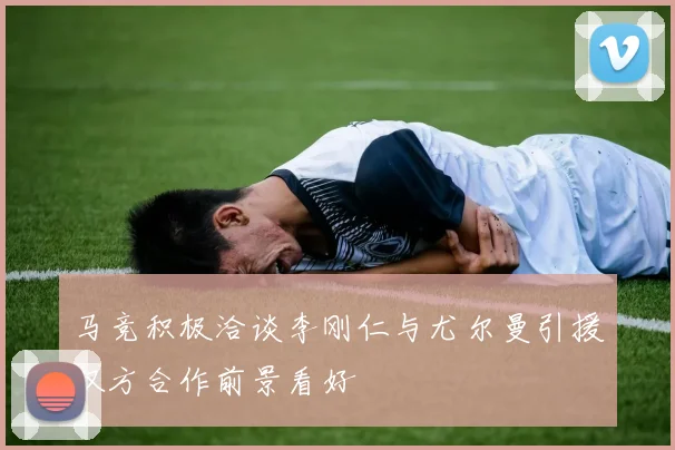 马竞积极洽谈李刚仁与尤尔曼引援双方合作前景看好