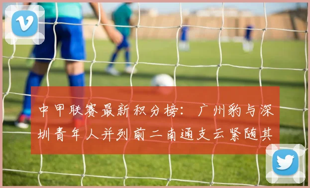 中甲联赛最新积分榜：广州豹与深圳青年人并列前二南通支云紧随其后