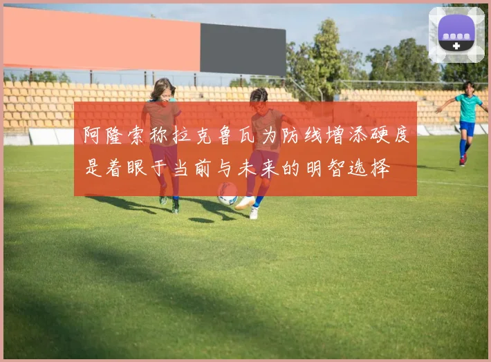 阿隆索称拉克鲁瓦为防线增添硬度是着眼于当前与未来的明智选择