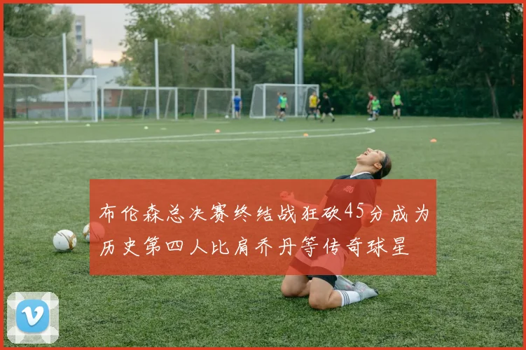 布伦森总决赛终结战狂砍45分成为历史第四人比肩乔丹等传奇球星